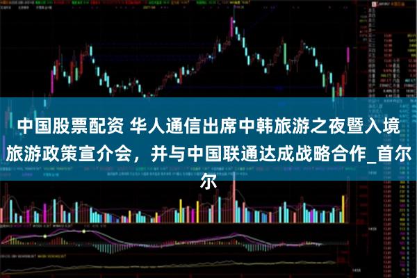 中国股票配资 华人通信出席中韩旅游之夜暨入境旅游政策宣介会，并与中国联通达成战略合作_首尔