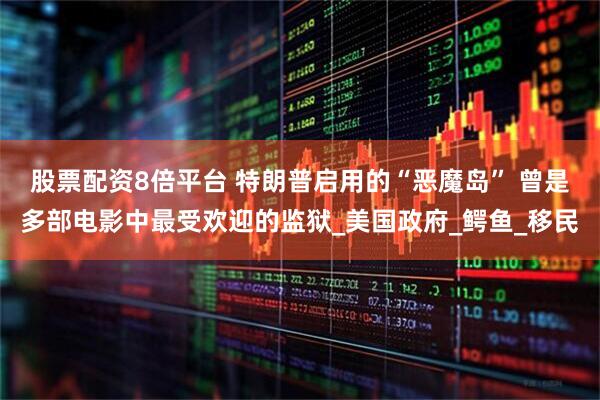 股票配资8倍平台 特朗普启用的“恶魔岛” 曾是多部电影中最受欢迎的监狱_美国政府_鳄鱼_移民