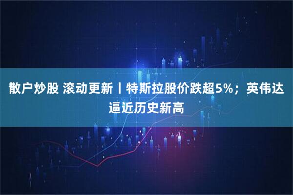散户炒股 滚动更新丨特斯拉股价跌超5%；英伟达逼近历史新高