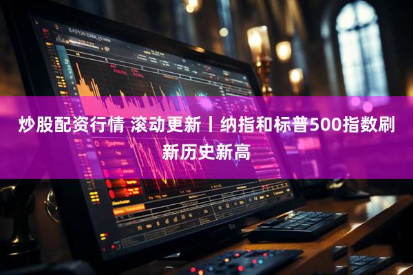 炒股配资行情 滚动更新丨纳指和标普500指数刷新历史新高
