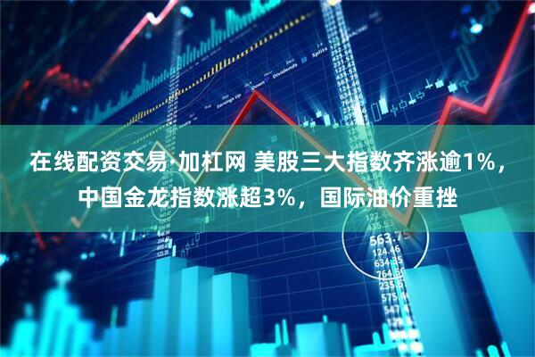 在线配资交易·加杠网 美股三大指数齐涨逾1%，中国金龙指数涨超3%，国际油价重挫