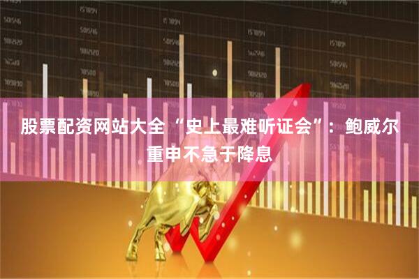 股票配资网站大全 “史上最难听证会”：鲍威尔重申不急于降息