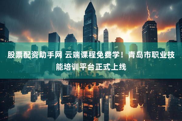 股票配资助手网 云端课程免费学！青岛市职业技能培训平台正式上线