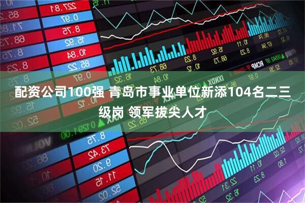 配资公司100强 青岛市事业单位新添104名二三级岗 领军拔尖人才