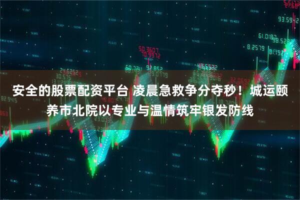 安全的股票配资平台 凌晨急救争分夺秒！城运颐养市北院以专业与温情筑牢银发防线