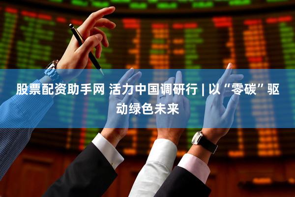 股票配资助手网 活力中国调研行 | 以“零碳”驱动绿色未来