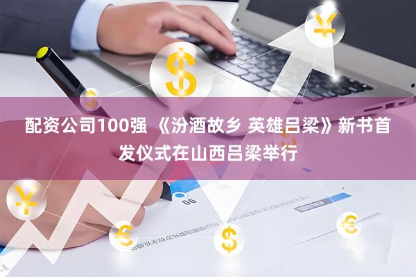 配资公司100强 《汾酒故乡 英雄吕梁》新书首发仪式在山西吕梁举行