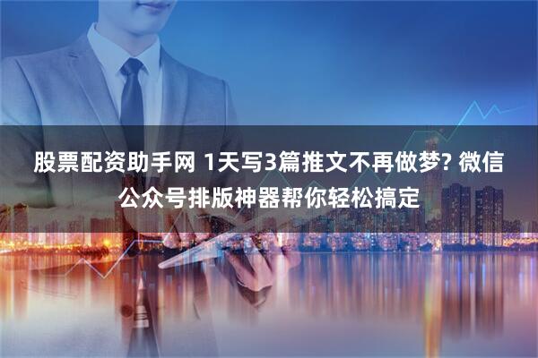 股票配资助手网 1天写3篇推文不再做梦? 微信公众号排版神器帮你轻松搞定
