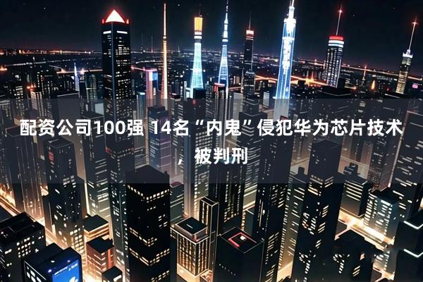 配资公司100强 14名“内鬼”侵犯华为芯片技术，被判刑