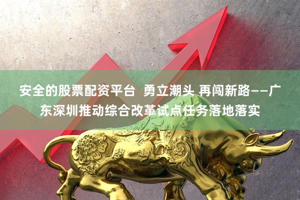安全的股票配资平台  勇立潮头 再闯新路——广东深圳推动综合改革试点任务落地落实