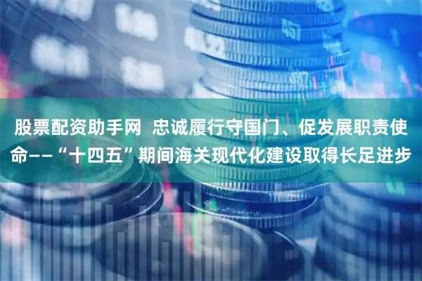 股票配资助手网  忠诚履行守国门、促发展职责使命——“十四五”期间海关现代化建设取得长足进步