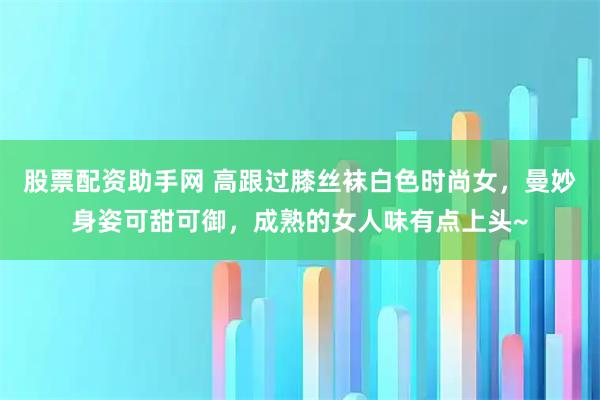 股票配资助手网 高跟过膝丝袜白色时尚女，曼妙身姿可甜可御，成熟的女人味有点上头~