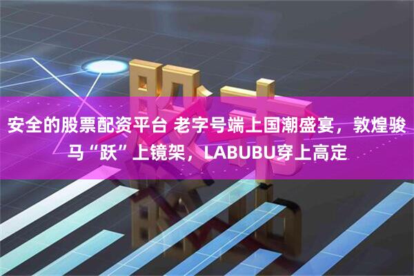 安全的股票配资平台 老字号端上国潮盛宴，敦煌骏马“跃”上镜架，LABUBU穿上高定