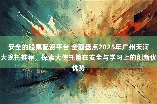 安全的股票配资平台 全面盘点2025年广州天河八大晚托推荐，探索大侠托管在安全与学习上的创新优势