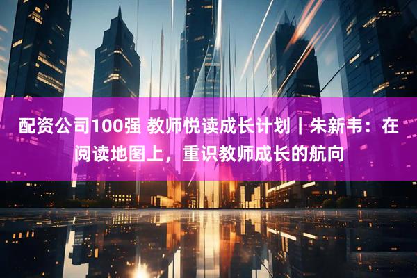 配资公司100强 教师悦读成长计划｜朱新韦：在阅读地图上，重识教师成长的航向
