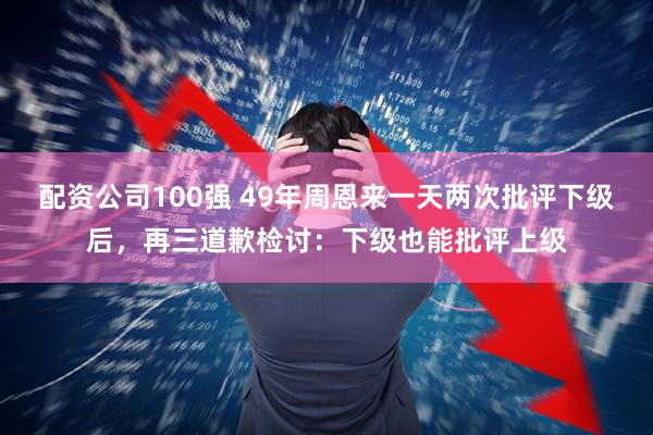 配资公司100强 49年周恩来一天两次批评下级后，再三道歉检讨：下级也能批评上级
