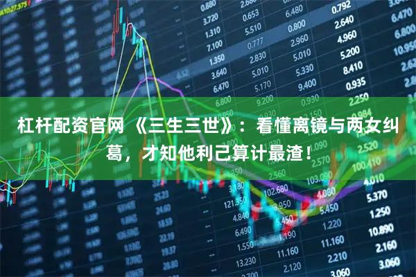 杠杆配资官网 《三生三世》：看懂离镜与两女纠葛，才知他利己算计最渣！