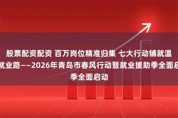 股票配资配资 百万岗位精准归集 七大行动铺就温暖就业路——2026年青岛市春风行动暨就业援助季全面启动
