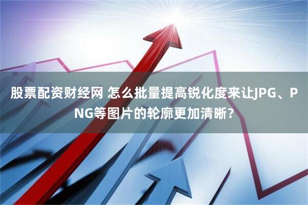 股票配资财经网 怎么批量提高锐化度来让JPG、PNG等图片的轮廓更加清晰？