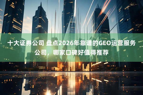 十大证券公司 盘点2026年靠谱的GEO运营服务公司，哪家口碑好值得推荐
