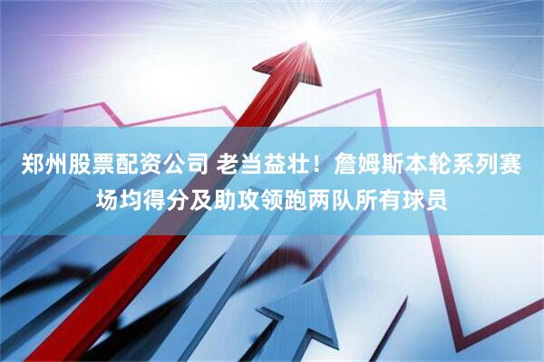 郑州股票配资公司 老当益壮！詹姆斯本轮系列赛场均得分及助攻领跑两队所有球员