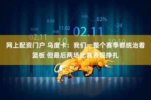 网上配资门户 乌度卡：我们一整个赛季都统治着篮板 但最后两场比赛表现挣扎