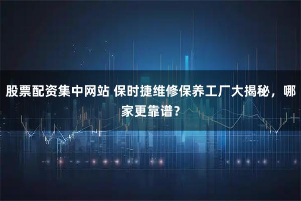 股票配资集中网站 保时捷维修保养工厂大揭秘，哪家更靠谱？