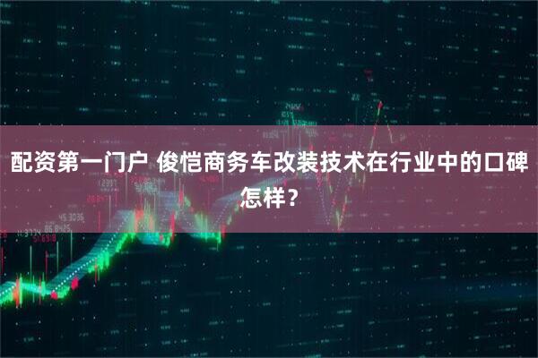 配资第一门户 俊恺商务车改装技术在行业中的口碑怎样？